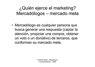 ¿Quién ejerce el marketing?
  Mercadólogos – mercado meta

• Mercadólogo es cualquier persona que
  busca generar una respuesta (captar la
  atención, propiciar una compra, obtener
  un voto o un donativo) de terceros, que
  conforman su mercado meta.



               Federico Botto - Marketing &
                 Comercialización - 2009
 