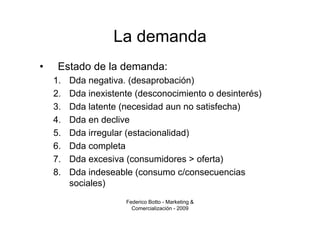 La demanda
•    Estado de la demanda:
    1.   Dda negativa. (desaprobación)
    2.   Dda inexistente (desconocimiento o desinterés)
    3.   Dda latente (necesidad aun no satisfecha)
    4.   Dda en declive
    5.   Dda irregular (estacionalidad)
    6.   Dda completa
    7.   Dda excesiva (consumidores > oferta)
    8.   Dda indeseable (consumo c/consecuencias
         sociales)
                      Federico Botto - Marketing &
                        Comercialización - 2009
 