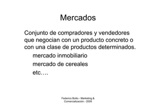 Mercados
Conjunto de compradores y vendedores
que negocian con un producto concreto o
con una clase de productos determinados.
   mercado inmobiliario
   mercado de cereales
   etc….



             Federico Botto - Marketing &
               Comercialización - 2009
 
