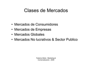Clases de Mercados

•   Mercados de Consumidores
•   Mercados de Empresas
•   Mercados Globales
•   Mercados No lucrativos & Sector Publico




                 Federico Botto - Marketing &
                   Comercialización - 2009
 