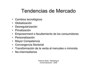Tendencias de Mercado
•   Cambios tecnológicos
•   Globalización
•   Desregularización
•   Privatización
•   Empowerment o facultamiento de los consumidores
•   Personalización
•   Mayor Competencia
•   Convergencia Sectorial
•   Transformación de la venta al menudeo o minorsta
•   No-intermediarios


                     Federico Botto - Marketing &
                       Comercialización - 2009
 