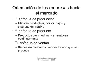 Orientación de las empresas hacia
           el mercado
• El enfoque de producción
  – Eficacia productiva, costos bajos y
    distribución masiva
• El enfoque de producto
  – Productos bien hechos y en mejoras
    continuamente
• EL enfoque de ventas
  – Bienes no buscados, vender todo lo que se
    produce

                 Federico Botto - Marketing &
                   Comercialización - 2009
 