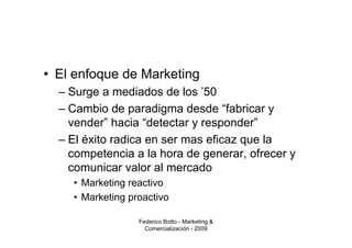 • El enfoque de Marketing
  – Surge a mediados de los ’50
  – Cambio de paradigma desde “fabricar y
    vender” hacia “detectar y responder”
  – El éxito radica en ser mas eficaz que la
    competencia a la hora de generar, ofrecer y
    comunicar valor al mercado
    • Marketing reactivo
    • Marketing proactivo

                  Federico Botto - Marketing &
                    Comercialización - 2009
 
