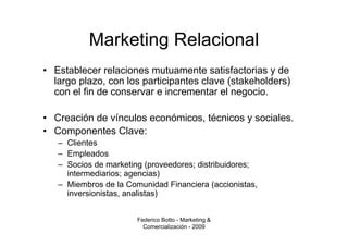 Marketing Relacional
• Establecer relaciones mutuamente satisfactorias y de
  largo plazo, con los participantes clave (stakeholders)
  con el fin de conservar e incrementar el negocio.

• Creación de vínculos económicos, técnicos y sociales.
• Componentes Clave:
   – Clientes
   – Empleados
   – Socios de marketing (proveedores; distribuidores;
     intermediarios; agencias)
   – Miembros de la Comunidad Financiera (accionistas,
     inversionistas, analistas)


                       Federico Botto - Marketing &
                         Comercialización - 2009
 