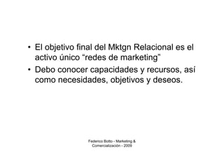 • El objetivo final del Mktgn Relacional es el
  activo único “redes de marketing”
• Debo conocer capacidades y recursos, así
  como necesidades, objetivos y deseos.




                Federico Botto - Marketing &
                  Comercialización - 2009
 