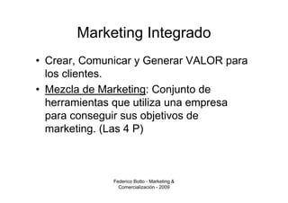 Marketing Integrado
• Crear, Comunicar y Generar VALOR para
  los clientes.
• Mezcla de Marketing: Conjunto de
  herramientas que utiliza una empresa
  para conseguir sus objetivos de
  marketing. (Las 4 P)



              Federico Botto - Marketing &
                Comercialización - 2009
 