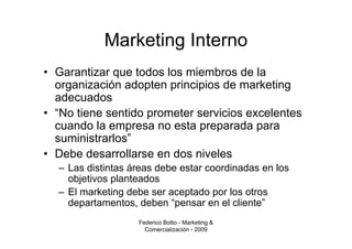 Marketing Interno
• Garantizar que todos los miembros de la
  organización adopten principios de marketing
  adecuados
• “No tiene sentido prometer servicios excelentes
  cuando la empresa no esta preparada para
  suministrarlos”
• Debe desarrollarse en dos niveles
  – Las distintas áreas debe estar coordinadas en los
    objetivos planteados
  – El marketing debe ser aceptado por los otros
    departamentos, deben “pensar en el cliente”
                   Federico Botto - Marketing &
                     Comercialización - 2009
 