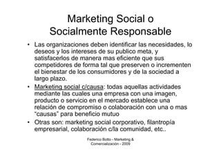 Marketing Social o
       Socialmente Responsable
• Las organizaciones deben identificar las necesidades, lo
  deseos y los intereses de su publico meta, y
  satisfacerlos de manera mas eficiente que sus
  competidores de forma tal que preserven o incrementen
  el bienestar de los consumidores y de la sociedad a
  largo plazo.
• Marketing social c/causa: todas aquellas actividades
  mediante las cuales una empresa con una imagen,
  producto o servicio en el mercado establece una
  relación de compromiso o colaboración con una o mas
  “causas” para beneficio mutuo
• Otras son: marketing social corporativo, filantropía
  empresarial, colaboración c/la comunidad, etc..
                     Federico Botto - Marketing &
                       Comercialización - 2009
 