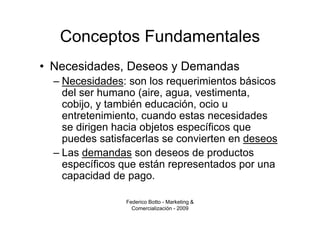 Conceptos Fundamentales
• Necesidades, Deseos y Demandas
  – Necesidades: son los requerimientos básicos
    del ser humano (aire, agua, vestimenta,
    cobijo, y también educación, ocio u
    entretenimiento, cuando estas necesidades
    se dirigen hacia objetos específicos que
    puedes satisfacerlas se convierten en deseos
  – Las demandas son deseos de productos
    específicos que están representados por una
    capacidad de pago.

                Federico Botto - Marketing &
                  Comercialización - 2009
 