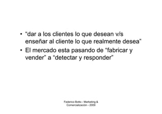 • “dar a los clientes lo que desean v/s
  enseñar al cliente lo que realmente desea”
• El mercado esta pasando de “fabricar y
  vender” a “detectar y responder”




               Federico Botto - Marketing &
                 Comercialización - 2009
 
