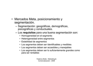 • Mercados Meta, posicionamiento y
  segmentación.
  – Segmentación: geográficas, demográficas,
    psicográficas y conductuales.
  – Los requisitos para una buena segmentación son:
     •   Homogeneidad en el segmento
     •   Heterogeneidad entre segmentos
     •   Estabilidad de segmentos
     •   Los segmentos deben ser identificables y medibles
     •   Los segmentos deben ser accesibles y manejables
     •   Los segmentos deben ser lo suficientemente grandes como
         para ser rentables

                       Federico Botto - Marketing &
                         Comercialización - 2009
 