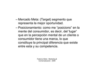 – Mercado Meta: (Target) segmento que
  representa la mejor oportunidad.
– Posicionamiento: como me “posiciono” en la
  mente del consumidor, es decir, del 'lugar'
  que en la percepción mental de un cliente o
  consumidor tiene una marca, lo que
  constituye la principal diferencia que existe
  entre esta y su competencia.


               Federico Botto - Marketing &
                 Comercialización - 2009
 