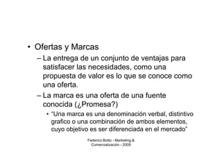 • Ofertas y Marcas
  – La entrega de un conjunto de ventajas para
    satisfacer las necesidades, como una
    propuesta de valor es lo que se conoce como
    una oferta.
  – La marca es una oferta de una fuente
    conocida (¿Promesa?)
    • “Una marca es una denominación verbal, distintivo
      grafico o una combinación de ambos elementos,
      cuyo objetivo es ser diferenciada en el mercado”
                  Federico Botto - Marketing &
                    Comercialización - 2009
 
