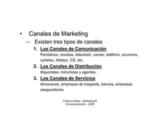 •   Canales de Marketing
    – Existen tres tipos de canales
      1. Los Canales de Comunicación
         Periódicos, revistas, televisión, correo, teléfono, anuncios,
         carteles, folletos, CD, etc.
      2. Los Canales de Distribución
         Mayoristas, minoristas y agentes.
      3. Los Canales de Servicios
         Almacenes, empresas de trasporte, bancos, empresas
         aseguradores

                       Federico Botto - Marketing &
                         Comercialización - 2009
 