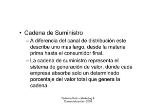 • Cadena de Suministro
  – A diferencia del canal de distribución este
    describe uno mas largo, desde la materia
    prima hasta el consumidor final.
  – La cadena de suministro representa el
    sistema de generación de valor, donde cada
    empresa absorbe solo un determinado
    porcentaje del valor total que genera la
    cadena.

                 Federico Botto - Marketing &
                   Comercialización - 2009
 