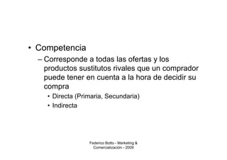 • Competencia
  – Corresponde a todas las ofertas y los
    productos sustitutos rivales que un comprador
    puede tener en cuenta a la hora de decidir su
    compra
    • Directa (Primaria, Secundaria)
    • Indirecta




                  Federico Botto - Marketing &
                    Comercialización - 2009
 