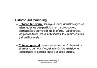 • Entorno del Marketing
  – Entorno funcional; incluye a todos aquellos agentes
    intermediarios que participan en la producción,
    distribución y promoción de la oferta. (La empresa,
    los proveedores, los distribuidores, los intermediarios
    y el publico meta)

  – Entorno general; esta compuesto por 6 elementos:
    el entorno demográfico, el económico, el físico, el
    tecnológico, el político-legal y el socio cultura.


                    Federico Botto - Marketing &
                      Comercialización - 2009
 