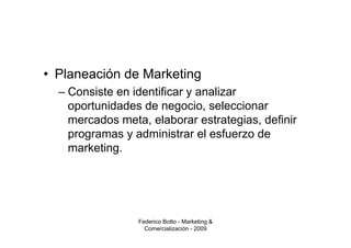 • Planeación de Marketing
  – Consiste en identificar y analizar
    oportunidades de negocio, seleccionar
    mercados meta, elaborar estrategias, definir
    programas y administrar el esfuerzo de
    marketing.




                 Federico Botto - Marketing &
                   Comercialización - 2009
 