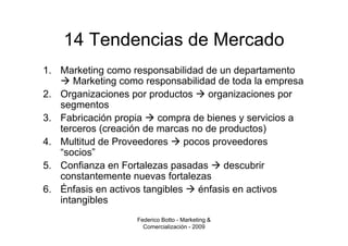 14 Tendencias de Mercado
1. Marketing como responsabilidad de un departamento
      Marketing como responsabilidad de toda la empresa
2. Organizaciones por productos      organizaciones por
   segmentos
3. Fabricación propia    compra de bienes y servicios a
   terceros (creación de marcas no de productos)
4. Multitud de Proveedores      pocos proveedores
   “socios”
5. Confianza en Fortalezas pasadas       descubrir
   constantemente nuevas fortalezas
6. Énfasis en activos tangibles    énfasis en activos
   intangibles
                   Federico Botto - Marketing &
                     Comercialización - 2009
 
