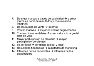 7.    De crear marcas a través de publicidad        a crear
      marcas a partir de resultados y comunicación
      integrada
8.    De los puntos de venta      Internet
9.    Ventas masivas       mejor en ventas segmentadas
10.   Transacciones rentables       crear valor a lo largo del
      ciclo de vida
11.   Mayor participación de mercado        mayor
      participación de clientes.
12.   de ser local   ser glocal (global y local)
13.   Resultados financieros      resultados de marketing
14.   Intereses de los accionistas     intereses de los
      stakeholders
                        Federico Botto - Marketing &
                          Comercialización - 2009
 