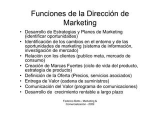 Funciones de la Dirección de
             Marketing
• Desarrollo de Estrategias y Planes de Marketing
  (identificar oportunidades)
• Identificación de los cambios en el entorno y de las
  oportunidades de marketing (sistema de información,
  investigación de mercado)
• Relación con los clientes (publico meta, mercado de
  consumo)
• Creación de Marcas Fuertes (ciclo de vida del producto,
  estrategia de producto)
• Definición de la Oferta (Precios, servicios asociados)
• Entrega de Valor (cadena de suministros)
• Comunicación del Valor (programa de comunicaciones)
• Desarrollo de crecimiento rentable a largo plazo
                    Federico Botto - Marketing &
                      Comercialización - 2009
 