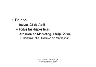 • Prueba
  – Jueves 23 de Abril
  – Todas las dispositivas
  – Dirección de Marketing, Philip Kotler,
    • Capitulo I “La Dirección de Marketing”




                  Federico Botto - Marketing &
                    Comercialización - 2009
 