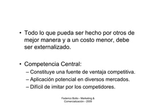 • Todo lo que pueda ser hecho por otros de
  mejor manera y a un costo menor, debe
  ser externalizado.

• Competencia Central:
  – Constituye una fuente de ventaja competitiva.
  – Aplicación potencial en diversos mercados.
  – Difícil de imitar por los competidores.

                 Federico Botto - Marketing &
                   Comercialización - 2009
 