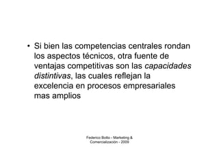 • Si bien las competencias centrales rondan
  los aspectos técnicos, otra fuente de
  ventajas competitivas son las capacidades
  distintivas, las cuales reflejan la
  excelencia en procesos empresariales
  mas amplios



               Federico Botto - Marketing &
                 Comercialización - 2009
 