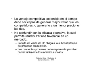 • La ventaja competitiva sostenible en el tiempo
  debe ser capaz de generar mayor valor que los
  competidores, o generarlo a un menor precio, o
  las dos.
• No confundir con la eficacia operativa, la cual
  permite rentabilizar una favorable en un
  mercado.
  – La falta de visión de LP obliga a la subcontratación
    de procesos productivos.
  – Los crecientes procesos de transparencia permiten
    copiar fácilmente los modelos exitosos.

                    Federico Botto - Marketing &
                      Comercialización - 2009
 