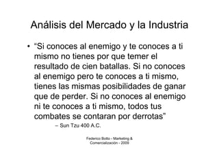 Análisis del Mercado y la Industria
• “Si conoces al enemigo y te conoces a ti
  mismo no tienes por que temer el
  resultado de cien batallas. Si no conoces
  al enemigo pero te conoces a ti mismo,
  tienes las mismas posibilidades de ganar
  que de perder. Si no conoces al enemigo
  ni te conoces a ti mismo, todos tus
  combates se contaran por derrotas”
       – Sun Tzu 400 A.C.

                   Federico Botto - Marketing &
                     Comercialización - 2009
 