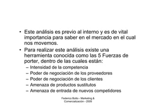 • Este análisis es previo al interno y es de vital
  importancia para saber en el mercado en el cual
  nos movemos.
• Para realizar este análisis existe una
  herramienta conocida como las 5 Fuerzas de
  porter, dentro de las cuales están:
  –   Intensidad de la competencia
  –   Poder de negociación de los proveedores
  –   Poder de negociación de los clientes
  –   Amenaza de productos sustitutos
  –   Amenaza de entrada de nuevos competidores
                    Federico Botto - Marketing &
                      Comercialización - 2009
 