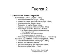 Fuerza 2
•   Amenaza de Nuevos Ingresos
    – Barreras de Entrada (Bajas – Altas)
        •   Economías de Escalas (Bajas – Altas)
        •   Diferenciación y/o lealtad de marca (Bajas – Altas)
        •   Costos de cambio (Bajas – Altas)
        •   Requisitos de capital (Bajas – Altas)
        •   Acceso a canales de distribución (Fácil-Difícil)
        •   Desventajas en costos (Escasas – Muchas)
              –   No existe acceso privilegiado a materias primas
              –   Tecnología patentada
              –   Localizaciones favorables ocupadas
              –   Beneficios por curva de experiencia
        • Políticas gubernamentales (No restrictivas – restrictivas)
    – Reacción esperada de competidores (Bajas – Altas)
        •   Tasa de crecimiento del sector (Bajas – Altas)
        •   Historia (No reactiva – reactiva)
        •   Recursos financieros (Escasez – Abundancia)
        •   Barreras de Salida (Bajas – Altas)

                                  Federico Botto - Marketing &
                                    Comercialización - 2009
 