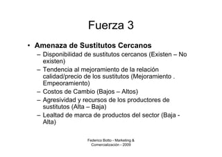Fuerza 3
• Amenaza de Sustitutos Cercanos
  – Disponibilidad de sustitutos cercanos (Existen – No
    existen)
  – Tendencia al mejoramiento de la relación
    calidad/precio de los sustitutos (Mejoramiento .
    Empeoramiento)
  – Costos de Cambio (Bajos – Altos)
  – Agresividad y recursos de los productores de
    sustitutos (Alta – Baja)
  – Lealtad de marca de productos del sector (Baja -
    Alta)

                   Federico Botto - Marketing &
                     Comercialización - 2009
 