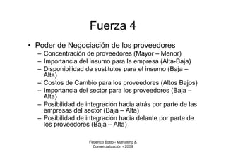 Fuerza 4
• Poder de Negociación de los proveedores
  – Concentración de proveedores (Mayor – Menor)
  – Importancia del insumo para la empresa (Alta-Baja)
  – Disponibilidad de sustitutos para el insumo (Baja –
    Alta)
  – Costos de Cambio para los proveedores (Altos Bajos)
  – Importancia del sector para los proveedores (Baja –
    Alta)
  – Posibilidad de integración hacia atrás por parte de las
    empresas del sector (Baja – Alta)
  – Posibilidad de integración hacia delante por parte de
    los proveedores (Baja – Alta)

                    Federico Botto - Marketing &
                      Comercialización - 2009
 