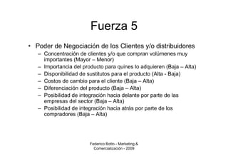 Fuerza 5
• Poder de Negociación de los Clientes y/o distribuidores
   – Concentración de clientes y/o que compran volúmenes muy
     importantes (Mayor – Menor)
   – Importancia del producto para quines lo adquieren (Baja – Alta)
   – Disponibilidad de sustitutos para el producto (Alta - Baja)
   – Costos de cambio para el cliente (Baja – Alta)
   – Diferenciación del producto (Baja – Alta)
   – Posibilidad de integración hacia delante por parte de las
     empresas del sector (Baja – Alta)
   – Posibilidad de integración hacia atrás por parte de los
     compradores (Baja – Alta)




                        Federico Botto - Marketing &
                          Comercialización - 2009
 