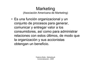 Marketing
       (Asociación Americana de Marketing)

• Es una función organizacional y un
  conjunto de procesos para generar,
  comunicar y entregar valor a los
  consumidores, así como para administrar
  relaciones con estos últimos, de modo que
  la organización y sus accionistas
  obtengan un beneficio.


                 Federico Botto - Marketing &
                   Comercialización - 2009
 