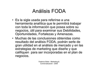 Análisis FODA
• Es la sigla usada para referirse a una
  herramienta analítica que le permitirá trabajar
  con toda la información que posea sobre su
  negocios, útil para examinar sus Debilidades,
  Oportunidades, Fortalezas y Amenazas.
• Muchas de las conclusiones obtenidas como
  resultado del análisis FODA, podrán serle de
  gran utilidad en el análisis de mercado y en las
  estrategias de marketing que diseñe y que
  califiquen para ser incorporadas en el plan de
  negocios.
                  Federico Botto - Marketing &
                    Comercialización - 2009
 