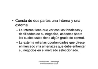 • Consta de dos partes una interna y una
  externa
  – La Interna tiene que ver con las fortalezas y
    debilidades de su negocios, aspectos sobre
    los cuales usted tiene algún grado de control.
  – La externa mira las oportunidades que ofrece
    el mercado y la amenazas que debe enfrentar
    su negocios en el mercado seleccionado.


                 Federico Botto - Marketing &
                   Comercialización - 2009
 
