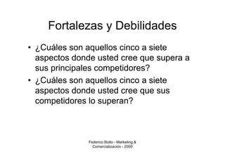 Fortalezas y Debilidades
• ¿Cuáles son aquellos cinco a siete
  aspectos donde usted cree que supera a
  sus principales competidores?
• ¿Cuáles son aquellos cinco a siete
  aspectos donde usted cree que sus
  competidores lo superan?



               Federico Botto - Marketing &
                 Comercialización - 2009
 