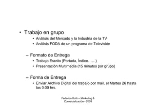 • Trabajo en grupo
     • Análisis del Mercado y la Industria de la TV
     • Análisis FODA de un programa de Televisión


  – Formato de Entrega
     • Trabajo Escrito (Portada, Índice……)
     • Presentación Multimedia (15 minutos por grupo)


  – Forma de Entrega
     • Enviar Archivo Digital del trabajo por mail, el Martes 26 hasta
       las 0:00 hrs.

                       Federico Botto - Marketing &
                         Comercialización - 2009
 