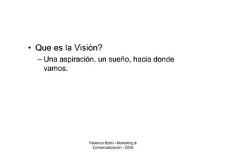 • Que es la Visión?
  – Una aspiración, un sueño, hacia donde
    vamos.




                Federico Botto - Marketing &
                  Comercialización - 2009
 