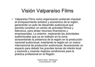 Visión Valparaíso Films
• Valparaíso Films como organización pretende impulsar
  el enriquecimiento artístico y económico de la región,
  generando un polo de desarrollo audiovisual que
  permita constituir un centro de actividad fílmica y
  televisiva, para atraer recursos financieros y
  empresariales. Lo anterior, mejorando las actividades
  audiovisuales que ya se realizan en la zona,
  acrecentando la presencia de la región en la producción
  nacional audiovisual, insertando la región en un marco
  internacional de producción audiovisual, favoreciendo un
  espacio para debatir los grandes temas de interés local
  y nacional y creando mejores condiciones para la
  práctica profesional en la Región.
                    Federico Botto - Marketing &
                      Comercialización - 2009
 