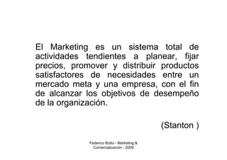 El Marketing es un sistema total de
actividades tendientes a planear, fijar
precios, promover y distribuir productos
satisfactores de necesidades entre un
mercado meta y una empresa, con el fin
de alcanzar los objetivos de desempeño
de la organización.

                                            (Stanton )
             Federico Botto - Marketing &
               Comercialización - 2009
 