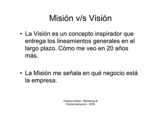 Misión v/s Visión
• La Visión es un concepto inspirador que
  entrega los lineamientos generales en el
  largo plazo. Cómo me veo en 20 años
  más.

• La Misión me señala en qué negocio está
  la empresa.


               Federico Botto - Marketing &
                 Comercialización - 2009
 