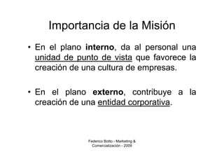 Importancia de la Misión
• En el plano interno, da al personal una
  unidad de punto de vista que favorece la
  creación de una cultura de empresas.

• En el plano externo, contribuye a la
  creación de una entidad corporativa.



               Federico Botto - Marketing &
                 Comercialización - 2009
 