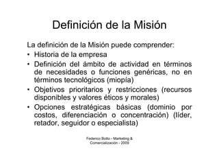 Definición de la Misión
La definición de la Misión puede comprender:
• Historia de la empresa
• Definición del ámbito de actividad en términos
  de necesidades o funciones genéricas, no en
  términos tecnológicos (miopía)
• Objetivos prioritarios y restricciones (recursos
  disponibles y valores éticos y morales)
• Opciones estratégicas básicas (dominio por
  costos, diferenciación o concentración) (líder,
  retador, seguidor o especialista)
                 Federico Botto - Marketing &
                   Comercialización - 2009
 