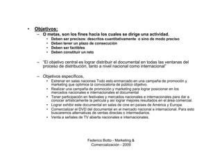•   Objetivos:
     – O metas, son los fines hacia los cuales se dirige una actividad.
          •   Deben ser precisos: descritos cuantitativamente o sino de modo preciso
          •   Deben tener un plazo de consecución
          •   Deben ser factibles
          •   Deben constituir un reto

     – “El objetivo central es lograr distribuir el documental en todas las ventanas del
       proceso de distribución, tanto a nivel nacional como internacional”

     – Objetivos específicos,
          • Estrenar en salas naciones Todo esto enmarcado en una campaña de promoción y
            marketing que optimice la convocatoria de público objetivo.
          • Realizar una campaña de promoción y marketing para lograr posicionar en los
            mercados nacionales e internacionales el documental
          • Tener participación en festivales y mercados nacionales e internacionales para dar a
            conocer artísticamente la película y así lograr mejores resultados en el área comercial.
          • Lograr exhibir este documental en salas de cine en países de América y Europa.
          • Comercializar el DVD del documental en el mercado nacional e internacional. Para esto
            buscaremos alternativas de ventas directas o intermediarios.
          • Venta a señales de TV abierta nacionales e internacionales.




                                   Federico Botto - Marketing &
                                     Comercialización - 2009
 