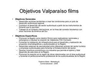 Objetivos Valparaíso films
•   Objetivos Generales
     – Desarrollar acciones tendientes a crear las condiciones para un polo de
       desarrollo audiovisual regional.
     – Contribuir al desarrollo del sector audiovisual a partir de los instrumentos de
       fomento que lo permitan.
     – Trabajar en el contexto internacional, en la línea del corredor biocéanico con
       otras naciones de América del Sur.

•   Objetivos Específicos
     – Promover la Región como destino fílmico para realizadores nacionales y
       extranjeros e impulsar la creación de Valparaíso Film Comisión.
     – Fomentar la instalación de infraestructura para el desarrollo y realización de
       proyectos cinematográficos y audiovisuales en la Región.
     – Desarrollar sistemas de asociatividad entre diferentes actores del sector turístico
       y empresas audiovisuales para fomentar el fortalecimiento del sector.
     – Generar incentivos económicos a la industria que permita el óptimo y total
       desarrollo de esta área en la Región.
     – Promover la creación en la región de obras relacionadas con el área audiovisual
       y fomentar el perfeccionamiento profesional de los audiovisualistas de la Región

                                Federico Botto - Marketing &
                                  Comercialización - 2009
 