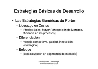 Estrategias Básicas de Desarrollo
• Las Estrategias Genéricas de Porter
  – Liderazgo en Costos
    • [Precios Bajos, Mayor Participación de Mercado,
      eficiencia en los procesos]
  – Diferenciación
    • [ventaja competitiva, calidad, innovación,
      tecnológico]
  – Enfoque
    • [especialización en segmentos de mercado]

                   Federico Botto - Marketing &
                     Comercialización - 2009
 