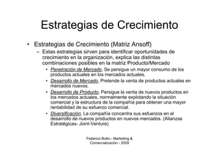 Estrategias de Crecimiento
• Estrategias de Crecimiento (Matriz Ansoff)
   – Estas estrategias sirven para identificar oportunidades de
     crecimiento en la organización, explica las distintas
     combinaciones posibles en la matriz Producto/Mercado
       • Penetración de Mercado, Se persigue un mayor consumo de los
         productos actuales en los mercados actuales.
       • Desarrollo de Mercado, Pretende la venta de productos actuales en
         mercados nuevos.
       • Desarrollo de Producto, Persigue la venta de nuevos productos en
         los mercados actuales, normalmente explotando la situación
         comercial y la estructura de la compañía para obtener una mayor
         rentabilidad de su esfuerzo comercial.
       • Diversificación, La compañía concentra sus esfuerzos en el
         desarrollo de nuevos productos en nuevos mercados. (Alianzas
         Estratégicas- Joint-Venture)


                         Federico Botto - Marketing &
                           Comercialización - 2009
 